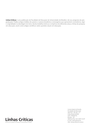 Linhas Críticas é uma publicação da Faculdade de Educação da Universidade de Brasília e de seu programa de pós-
graduação. Publica artigos inéditos de autores e autoras brasileiros e estrangeiros que apresentem consistência, rigor
e originalidade na abordagem do tema. Aceita trabalhos teóricos e empíricos de diferentes áreas e linhas de pesquisa
em educação, assim como artigos científicos sobre questões atuais em educação.
Linhas CríticasRevista da Faculdade de Educação da Universidade de Brasília
Universidade de Brasília
Faculdade de Educação
Sala FE3 / BT-06 / 17
Caixa Postal 04348
CEP: 70904970
Brasília - DF
Telefone/Fax: (61) 3307-2129
E-mail: rvlinhas@unb.br
URL: linhascriticas.fe.unb.br
 