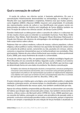 73Linhas Críticas, Brasília, DF, v.23, n.50, p. 70-87, fev. 2017 a mai. 2017.
Qual a concepção de cultura?
A noção de cultura, nas ciências sociais, é bastante polissêmica. Os usos e
conceituações historicamente desenvolvidos na antropologia, na sociologia e na
filosofia têm suas especificidades e trajetórias, histórico esse que muitos autores,
como Eagleton (2003) e Bauman (2000), traçaram com propriedade. O conteúdo
das representações sociais de cultura e sua identificação com grupos sociais em
determinados períodos da história está trabalhado de forma didática também no
livro “A noção de cultura nas ciências sociais”, de Denys Cuche (1999).
Grandes intelectuais se debruçaram sobre o conceito de cultura e o colocaram no
rol das noções chaves para se entender as sociedades humanas. Franz Boas, Émile
Durkhein, Max Weber, Ruth Benedict, Maragaret Mead, Bronislaw Malinowski e
Claude Lévi-Strauss são clássicos da antropologia e da sociologia que influenciam
todo corpo teórico sobre cultura.
Podemos falar em cultura moderna, cultura de massas, culturas populares, cultura
religiosa, cultura política e outras. Interessa-nos aqui tratar da noção de cultura como
um conjunto de práticas sociais, conscientes ou não, pautadas em crenças, valores,
costumes e esquemas interpretativos que se institucionalizam nas sociedades. Mais
precisamente, falamos de uma cultura institucional, que envolve a cultura profissional
(Caria, 2008), pois nosso fenômeno de estudo é a universidade.
A noção de cultura aqui se filia, em aproximação, à tradição sociológica legada por
Pierre Bourdieu em seu conceito de habitus. Segundo o autor, o habitus é um sistema
de disposições, modos de perceber, de sentir, de fazer, de refletir, que nos leva a agir
de determinada forma em uma dada circunstância. Na clássica conceituação:
Os habitus são sistemas de disposições duráveis e transponíveis, estruturas predispostas
a funcionar como estruturas estruturantes, isto é, funcionam como princípios geradores e
organizadores de práticas e de representações que podem ser objetivamente adaptadas
a seu objetivo sem supor que se tenham em mira conscientemente estes fins e o controle
das operações necessárias para obtê-los. (Bourdieu, 1980, p. 88)
O autor entende que o habitus gera uma lógica, uma racionalidade prática, é adquirido
mediante a interação social e, ao mesmo tempo, é o classificador e o organizador desta
interação. É condicionante das nossas ações, mas também condicionado por elas.
Apesar do esforço dialético empreendido por Bourdieu ao desenvolver um conceito
de habitus que designe algo estruturado pelo campo, mas também estruturante do
mesmo, críticas como a de Bernard Lahire (1998) (in: Caria, 2008) apontam que,
no conceito de habitus, pressupõe-se sempre uma prevalência do passado sobre o
presente: a estrutura estruturada prevalece sobre a estruturante, porque o improviso
tende a ser sempre a reprodução de uma relação de forças herdada e atualizada no
 