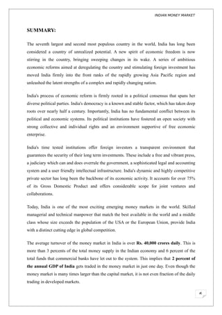 INDIAN MONEY MARKET



SUMMARY:

The seventh largest and second most populous country in the world, India has long been
considered a country of unrealized potential. A new spirit of economic freedom is now
stirring in the country, bringing sweeping changes in its wake. A series of ambitious
economic reforms aimed at deregulating the country and stimulating foreign investment has
moved India firmly into the front ranks of the rapidly growing Asia Pacific region and
unleashed the latent strengths of a complex and rapidly changing nation.

India's process of economic reform is firmly rooted in a political consensus that spans her
diverse political parties. India's democracy is a known and stable factor, which has taken deep
roots over nearly half a century. Importantly, India has no fundamental conflict between its
political and economic systems. Its political institutions have fostered an open society with
strong collective and individual rights and an environment supportive of free economic
enterprise.

India's time tested institutions offer foreign investors a transparent environment that
guarantees the security of their long term investments. These include a free and vibrant press,
a judiciary which can and does overrule the government, a sophisticated legal and accounting
system and a user friendly intellectual infrastructure. India's dynamic and highly competitive
private sector has long been the backbone of its economic activity. It accounts for over 75%
of its Gross Domestic Product and offers considerable scope for joint ventures and
collaborations.

Today, India is one of the most exciting emerging money markets in the world. Skilled
managerial and technical manpower that match the best available in the world and a middle
class whose size exceeds the population of the USA or the European Union, provide India
with a distinct cutting edge in global competition.

The average turnover of the money market in India is over Rs. 40,000 crores daily. This is
more than 3 percents of the total money supply in the Indian economy and 6 percent of the
total funds that commercial banks have let out to the system. This implies that 2 percent of
the annual GDP of India gets traded in the money market in just one day. Even though the
money market is many times larger than the capital market, it is not even fraction of the daily
trading in developed markets.

                                                                                                  6
 
