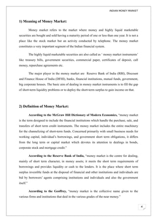 INDIAN MONEY MARKET



1) Meaning of Money Market:

           Money market refers to the market where money and highly liquid marketable
securities are bought and sold having a maturity period of one or less than one year. It is not a
place like the stock market but an activity conducted by telephone. The money market
constitutes a very important segment of the Indian financial system.

           The highly liquid marketable securities are also called as ‘ money market instruments’
like treasury bills, government securities, commercial paper, certificates of deposit, call
money, repurchase agreements etc.

           The major player in the money market are Reserve Bank of India (RBI), Discount
and Finance House of India (DFHI), banks, financial institutions, mutual funds, government,
big corporate houses. The basic aim of dealing in money market instruments is to fill the gap
of short-term liquidity problems or to deploy the short-term surplus to gain income on that.




2) Definition of Money Market:

           According to the McGraw Hill Dictionary of Modern Economics, “money market
is the term designed to include the financial institutions which handle the purchase, sale, and
transfers of short term credit instruments. The money market includes the entire machinery
for the channelizing of short-term funds. Concerned primarily with small business needs for
working capital, individual’s borrowings, and government short term obligations, it differs
from the long term or capital market which devotes its attention to dealings in bonds,
corporate stock and mortgage credit.”

           According to the Reserve Bank of India, “money market is the centre for dealing,
mainly of short term character, in money assets; it meets the short term requirements of
borrowings and provides liquidity or cash to the lenders. It is the place where short term
surplus investible funds at the disposal of financial and other institutions and individuals are
bid by borrowers’ agents comprising institutions and individuals and also the government
itself.”

           According to the Geoffrey, “money market is the collective name given to the
various firms and institutions that deal in the various grades of the near money.”


                                                                                                    6
 