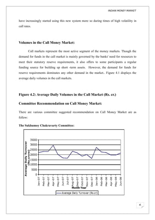 INDIAN MONEY MARKET



have increasingly started using this new system more so during times of high volatility in
call rates.




Volumes in the Call Money Market:

          Call markets represent the most active segment of the money markets. Though the
demand for funds in the call market is mainly governed by the banks' need for resources to
meet their statutory reserve requirements, it also offers to some participants a regular
funding source for building up short -term assets. However, the demand for funds for
reserve requirements dominates any other demand in the market.. Figure 4.1 displays the
average daily volumes in the call markets.




Figure 4.2: Average Daily Volumes in the Call Market (Rs. cr.)

Committee Recommendation on Call Money Market:

There are various committee suggested recommendation on Call Money Market are as
follow:

The Sukhumoy Chakravarty Committee:




                                                                                             6
 