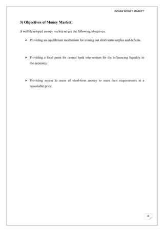 INDIAN MONEY MARKET



3) Objectives of Money Market:

A well developed money market serves the following objectives:

    Providing an equilibrium mechanism for ironing out short-term surplus and deficits.




    Providing a focal point for central bank intervention for the influencing liquidity in
       the economy.




    Providing access to users of short-term money to meet their requirements at a
       reasonable price.




                                                                                              6
 
