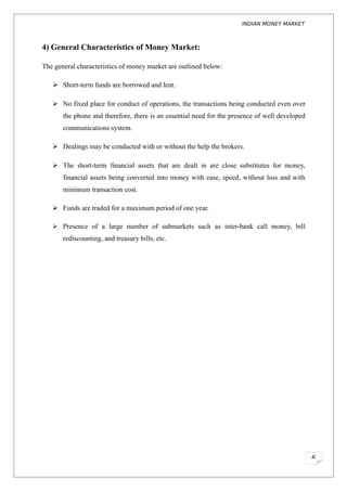 INDIAN MONEY MARKET



4) General Characteristics of Money Market:

The general characteristics of money market are outlined below:

    Short-term funds are borrowed and lent.

    No fixed place for conduct of operations, the transactions being conducted even over
       the phone and therefore, there is an essential need for the presence of well developed
       communications system.

    Dealings may be conducted with or without the help the brokers.

    The short-term financial assets that are dealt in are close substitutes for money,
       financial assets being converted into money with ease, speed, without loss and with
       minimum transaction cost.

    Funds are traded for a maximum period of one year.

    Presence of a large number of submarkets such as inter-bank call money, bill
       rediscounting, and treasury bills, etc.




                                                                                                6
 