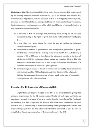 INDIAN MONEY MARKET



Eligibility of Bills: The eligibility of bills offered under the scheme to the RBI is determined
by the statutory provisions embodied in section 17(2)(a) of the Reserve Bank of India Act,
which authorize the purchase, sale and rediscount of bills of exchange and promissory notes,
drawn on and payable in India and arising out of bona fide commercial or trade transactions,
bearing two or more good signatures one of the which should be that of a scheduled bank or a
state cooperative bank ands maturing:

   1) In the case of bills of exchange and promissory notes arising out of any such
       transaction relating to the export of goods from India, within one hundred and eighty
       days.
   2) In any other case, within ninety days from the date of purchase or rediscount
       exclusive of days of grace;
   3) The scheme is confined to genuine trade bills arising out of genuine sale of goods.
       The bill should normally have a maturity of not more than 90 days. A bill having a
       maturity of 90 to 120 days is also eligible for rediscount, provided at the time of
       offering to the RBI for rediscount it has a usance not exceeding 90 days. The bills
       presented for rediscount should bear at least two good signatures. The signature of a
       licensed scheduled bank is treated as a good signature;
   4) Bill of exchange arising out of the sale of commodities covered by the selective credit
       control directives of the RBI has been excluded from the scope of the scheme, to
       facilitate the selective credit controls and to keep a watch on the level of outstanding
       credit against the affected commodities.



Procedure For Rediscounting of Commercial Bill:

       Eligible banks are required to apply to the RBI in the prescribed form, giving their
estimated requirements for the 12 months ending October of each year, and limits are
sanctioned / renewed for a period of one year running from 1st November to 31st October of
the following year. The RBI presents for payment, bills of exchange rediscounted by it and
such bills have to taken delivery of by the rediscounting banks against payment, not less than
three working days before the dates of maturity of the bills concerned. In case the bills are
retired before the dates, pro-rata refund of discount is allowed by the RBI.




                                                                                                   6
 