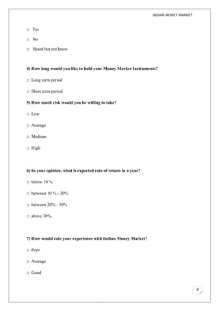 INDIAN MONEY MARKET



□ Yes

□ No

□ Heard but not know



4) How long would you like to hold your Money Market Instruments?

□ Long term period

□ Short term period

5) How much risk would you be willing to take?

□ Low

□ Average

□ Medium

□ High




6) In your opinion, what is expected rate of return in a year?

□ below 10 %

□ between 10 % - 20%

□ between 20% - 30%

□ above 30%.




7) How would rate your experience with Indian Money Market?

□ Poor

□ Average

□ Good



                                                                                       6
 