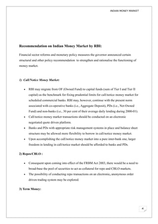 INDIAN MONEY MARKET




Recommendation on Indian Money Market by RBI:

Financial sector reforms and monetary policy measures the governor announced certain
structural and other policy recommendation to strengthen and rationalise the functioning of
money market.



1) Call/Notice Money Market:

   •   RBI may migrate from OF (Owned Fund) to capital funds (sum of Tier I and Tier II
       capital) as the benchmark for fixing prudential limits for call/notice money market for
       scheduled commercial banks. RBI may, however, continue with the present norm
       associated with co-operative banks (i.e., Aggregate Deposit), PDs (i.e., Net Owned
       Fund) and non-banks (i.e., 30 per cent of their average daily lending during 2000-01).
   •   Call/notice money market transactions should be conducted on an electronic
       negotiated quote driven platform.
   •   Banks and PDs with appropriate risk management systems in place and balance sheet
       structure may be allowed more flexibility to borrow in call/notice money market.
   •   Upon accomplishing the call/notice money market into a pure inter-bank one, larger
       freedom in lending in call/notice market should be afforded to banks and PDs.

2) Repos/CBLO :

   •   Consequent upon coming into effect of the FRBM Act 2003, there would be a need to
       broad-base the pool of securities to act as collateral for repo and CBLO markets.
   •   The possibility of conducting repo transactions on an electronic, anonymous order
       driven trading system may be explored.

3) Term Money:




                                                                                                 6
 