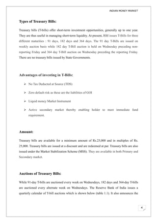 INDIAN MONEY MARKET



Types of Treasury Bills:

Treasury bills (T-bills) offer short-term investment opportunities, generally up to one year.
They are thus useful in managing short-term liquidity. At present, RBI issues T-Bills for three
different maturities : 91 days, 182 days and 364 days. The 91 day T-Bills are issued on
weekly auction basis while 182 day T-Bill auction is held on Wednesday preceding non-
reporting Friday and 364 day T-Bill auction on Wednesday preceding the reporting Friday.
There are no treasury bills issued by State Governments.




Advantages of investing in T-Bills:

    No Tax Deducted at Source (TDS)

    Zero default risk as these are the liabilities of GOI

    Liquid money Market Instrument

    Active secondary market thereby enabling holder to meet immediate fund
       requirement.




Amount:

Treasury bills are available for a minimum amount of Rs.25,000 and in multiples of Rs.
25,000. Treasury bills are issued at a discount and are redeemed at par. Treasury bills are also
issued under the Market Stabilization Scheme (MSS). They are available in both Primary and
Secondary market.




Auctions of Treasury Bills:

While 91-day T-bills are auctioned every week on Wednesdays, 182 days and 364-day T-bills
are auctioned every alternate week on Wednesdays. The Reserve Bank of India issues a
quarterly calendar of T-bill auctions which is shown below (table 1.1). It also announces the



                                                                                                   6
 