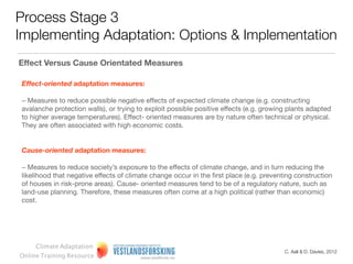 Process Stage 3
Implementing Adaptation: Options & Implementation
Effect Versus Cause Orientated Measures

Effect-oriented adaptation measures:

– Measures to reduce possible negative effects of expected climate change (e.g. constructing
avalanche protection walls), or trying to exploit possible positive effects (e.g. growing plants adapted
to higher average temperatures). Effect- oriented measures are by nature often technical or physical.
They are often associated with high economic costs.


Cause-oriented adaptation measures:

– Measures to reduce society’s exposure to the effects of climate change, and in turn reducing the
likelihood that negative effects of climate change occur in the ﬁrst place (e.g. preventing construction
of houses in risk-prone areas). Cause- oriented measures tend to be of a regulatory nature, such as
land-use planning. Therefore, these measures often come at a high political (rather than economic)
cost.




     Climate Adaptation
                                                                                        C. Aall & D. Davies, 2012
Online Training Resource
 