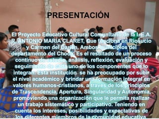 PRESENTACIÓN
El Proyecto Educativo Cultural Comunitario de la I. E.A.
R. ANTONIO MARIA CLARET, Que funciona en Riosucio
y Carmen del Darién, Ambos municipios del
departamento del Chocó. Es el resultado de un proceso
continuo de estudio, análisis, reflexión, evaluación y
seguimiento de cada uno de los componentes que lo
integran. Esta institución se ha preocupado por subir
el nivel académico y brindar una formación integral en
valores humanos-cristianos, a través de los principios
de Trascendencia, Apertura, Singularidad y Autonomía,
promoviendo una organización que le permita realizar
un trabajo sistemático y participativo. Teniendo en
cuenta los intereses, posibilidades y expectativas de
los diferentes miembros de la comunidad educativa.
 