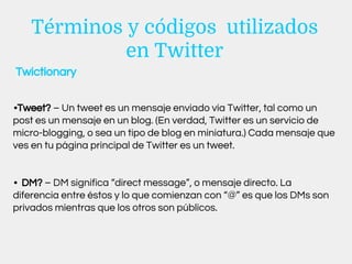 Términos y códigos utilizados
en Twitter
•Tweet? – Un tweet es un mensaje enviado vía Twitter, tal como un
post es un mensaje en un blog. (En verdad, Twitter es un servicio de
micro-blogging, o sea un tipo de blog en miniatura.) Cada mensaje que
ves en tu página principal de Twitter es un tweet.
• DM? – DM significa “direct message”, o mensaje directo. La
diferencia entre éstos y lo que comienzan con “@” es que los DMs son
privados mientras que los otros son públicos.
Twictionary
 