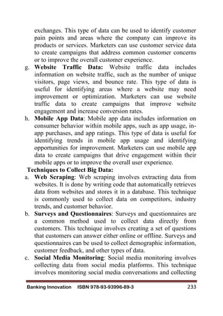 Banking Innovation ISBN 978-93-93996-89-3 233
exchanges. This type of data can be used to identify customer
pain points and areas where the company can improve its
products or services. Marketers can use customer service data
to create campaigns that address common customer concerns
or to improve the overall customer experience.
g. Website Traffic Data: Website traffic data includes
information on website traffic, such as the number of unique
visitors, page views, and bounce rate. This type of data is
useful for identifying areas where a website may need
improvement or optimization. Marketers can use website
traffic data to create campaigns that improve website
engagement and increase conversion rates.
h. Mobile App Data: Mobile app data includes information on
consumer behavior within mobile apps, such as app usage, in-
app purchases, and app ratings. This type of data is useful for
identifying trends in mobile app usage and identifying
opportunities for improvement. Marketers can use mobile app
data to create campaigns that drive engagement within their
mobile apps or to improve the overall user experience.
Techniques to Collect Big Data:
a. Web Scraping: Web scraping involves extracting data from
websites. It is done by writing code that automatically retrieves
data from websites and stores it in a database. This technique
is commonly used to collect data on competitors, industry
trends, and customer behavior.
b. Surveys and Questionnaires: Surveys and questionnaires are
a common method used to collect data directly from
customers. This technique involves creating a set of questions
that customers can answer either online or offline. Surveys and
questionnaires can be used to collect demographic information,
customer feedback, and other types of data.
c. Social Media Monitoring: Social media monitoring involves
collecting data from social media platforms. This technique
involves monitoring social media conversations and collecting
 