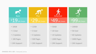Basic Plus Advanced Pro
$19.99 /mon
$29.99 /mon
$49.99 /mon
$99.99 /mon
• 10GB
• 1 User
• 2 Updates
• 100 Pages
• 24h Support
• 12GB
• 3 User
• 4 Updates
• 500 Pages
• 24h Support
• 50GB
• 10 User
• 10 Updates
• 1000 Pages
• 24h Support
• 100GB
• 50 User
• 60 Updates
• 5000 Pages
• 24h Support
商業簡報網 韓明文 講師 / www.pook.com.tw
 