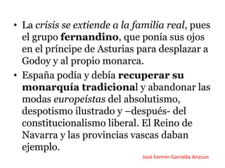 • La crisis se extiende a la familia real, pues
el grupo fernandino, que ponía sus ojos
en el príncipe de Asturias para desplazar a
Godoy y al propio monarca.
• España podía y debía recuperar su
monarquía tradicional y abandonar las
modas europeístas del absolutismo,
despotismo ilustrado y –después- del
constitucionalismo liberal. El Reino de
Navarra y las provincias vascas daban
ejemplo.
José Fermín Garralda Arizcun
 