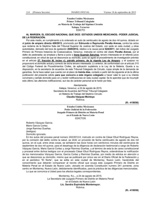 114 (Primera Sección) DIARIO OFICIAL Viernes 18 de septiembre de 2015
Estados Unidos Mexicanos
Primer Tribunal Colegiado
en Materia de Trabajo del Séptimo Circuito
Xalapa, Veracruz
EDICTO
AL MARGEN, EL ESCUDO NACIONAL QUE DICE: ESTADOS UNIDOS MEXICANOS.- PODER JUDICIAL
DE LA FEDERACIÓN.
Por este medio, en cumplimiento a lo ordenado en auto de veinticuatro de agosto de dos mil quince, dictado en
el juicio de amparo directo 426/2013, promovido por Edmundo o Raymundo Peralta Arenas, contra los actos
que reclama de la Séptima Sala del Tribunal Superior de Justicia del Estado, con sede en esta ciudad, y otras
autoridades, derivado del toca de apelación 2049/2012, relativo a la causa penal 624/2011, del índice del Juzgado
Primero de Primera Instancia de Coatzacoalcos, Veracruz, instruida en contra del citado Peralta Arenas, por el
delito de pederastia; se emplaza y llama a juicio a Irene Guzmán Sánchez, tercero interesada en el referido juicio
constitucional, en virtud de que se desconoce su domicilio, pues se agotó el procedimiento de investigación previsto
en el artículo 27, fracción III, inciso c), párrafo primero, de la vigente Ley de Amparo, y el quejoso no
proporcionó el domicilio actual y correcto de dicha tercero interesada. Lo anterior, de conformidad con el artículo 315
del Código Federal de Procedimientos Civiles, de aplicación supletoria a la Ley de la Materia. Queda a su
disposición, en la secretaría de acuerdos de este Tribunal Colegiado de Circuito, copia simple de la demanda de
garantías. Se le hace saber que cuenta con el plazo de treinta días, contado a partir del día siguiente al de la última
publicación del presente edicto para que concurra a este órgano colegiado a hacer valer lo que a su interés
conviniere y señale domicilio para oír y recibir notificaciones en esta ciudad capital. Se le apercibe que de incumplir
esto último, las ulteriores notificaciones, aun las de carácter personal se le harán por lista.
Atentamente.
Xalapa, Veracruz, a 24 de agosto de 2015.
Secretaria de Acuerdos del Primer Tribunal Colegiado
en Materia de Trabajo del Séptimo Circuito
Claudia Vázquez Montoya
Rúbrica.
(R.- 419056)
Estados Unidos Mexicanos
Poder Judicial de la Federación
Juzgado Primero de Distrito en Materia Penal
en el Estado de Nuevo León
EDICTOS
Roberto Vázquez García.
Mario García Cortez.
Jorge Ramírez Dueñas.
(testigos)
Domicilio ignorado.
En los autos del proceso penal número 242/2012-II, instruido en contra de César Eliud Rodríguez Reyna,
por la comisión del delito contra la salud, se dictó un proveído de fecha veinticuatro de agosto de dos mil
quince, en el cual, entre otras cosas, se señalaron las doce horas con veinticinco minutos del veintinueve de
septiembre de dos mil quince, para el desahogo de la diligencia de declaración testimonial a cargo de Roberto
Vázquez García, Mario García Cortez y Jorge Ramírez Dueñas, y al término de esta la de careo constitucional
y procesal entre dichos testigos con el procesado César Eliud Rodríguez Reyna, ordenándose la notificación
de los mencionados Vázquez García, García Cortez y Ramírez Dueñas, por medio de edictos en atención a
que se desconoce su domicilio, mismo que se publicará por única vez en el Diario Oficial de la Federación y
en el periódico “El Norte”, que se edita en esta ciudad de Monterrey, Nuevo León, haciéndole del
conocimiento que deberán comparecer al recinto oficial que ocupa este Juzgado Primero de Distrito en
Materia Penal en el Estado de Nuevo León, ubicado en avenida Constitución numero 241 poniente, zona
centro en Monterrey, Nuevo León, debidamente identificados, para la práctica de las diligencias mencionadas.
Lo que se comunica a Usted para los efectos legales correspondientes.
Monterrey, N.L., a 24 de agosto de 2015.
La Secretario del Juzgado Primero de Distrito en Materia Penal
en el Estado de Nuevo León
Lic. Sandra Espíndola Montemayor.
Rúbrica.
(R.- 419058)
 