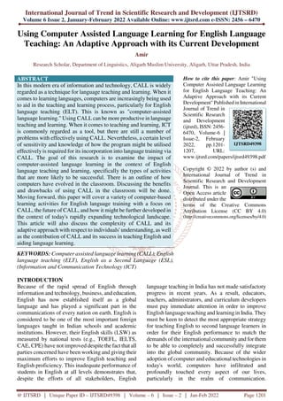 International Journal of Trend in Scientific Research and Development (IJTSRD)
Volume 6 Issue 2, January-February 2022 Available Online: www.ijtsrd.com e-ISSN: 2456 – 6470
@ IJTSRD | Unique Paper ID – IJTSRD49398 | Volume – 6 | Issue – 2 | Jan-Feb 2022 Page 1201
Using Computer Assisted Language Learning for English Language
Teaching: An Adaptive Approach with its Current Development
Amir
Research Scholar, Department of Linguistics, Aligarh Muslim University, Aligarh, Uttar Pradesh, India
ABSTRACT
In this modern era of information and technology, CALL is widely
regarded as a technique for language teaching and learning. When it
comes to learning languages, computers are increasingly being used
to aid in the teaching and learning process, particularly for English
language teaching (ELT). This is known as "computer-assisted
language learning." Using CALL can be more productive in language
teaching and learning. When it comes to teaching and learning, ICT
is commonly regarded as a tool, but there are still a number of
problems with effectively using CALL. Nevertheless, a certain level
of sensitivity and knowledge of how the program might be utilised
effectively is required for its incorporation into language training via
CALL. The goal of this research is to examine the impact of
computer-assisted language learning in the context of English
language teaching and learning, specifically the types of activities
that are more likely to be successful. There is an outline of how
computers have evolved in the classroom. Discussing the benefits
and drawbacks of using CALL in the classroom will be done.
Moving forward, this paper will cover a variety of computer-based
learning activities for English language training with a focus on
CALL, the future of CALL, and how it might be further developed in
the context of today's rapidly expanding technological landscape.
This article will also discuss the complexity of CALL and its
adaptive approach with respect to individuals' understanding, as well
as the contribution of CALL and its success in teaching English and
aiding language learning.
KEYWORDS: Computer assisted language learning (CALL), English
language teaching (ELT), English as a Second Language (ESL),
(Information and Communication Technology (ICT)
How to cite this paper: Amir "Using
Computer Assisted Language Learning
for English Language Teaching: An
Adaptive Approach with its Current
Development" Published in International
Journal of Trend in
Scientific Research
and Development
(ijtsrd), ISSN: 2456-
6470, Volume-6 |
Issue-2, February
2022, pp.1201-
1207, URL:
www.ijtsrd.com/papers/ijtsrd49398.pdf
Copyright © 2022 by author (s) and
International Journal of Trend in
Scientific Research and Development
Journal. This is an
Open Access article
distributed under the
terms of the Creative Commons
Attribution License (CC BY 4.0)
(http://creativecommons.org/licenses/by/4.0)
INTRODUCTION
Because of the rapid spread of English through
information and technology, business, and education,
English has now established itself as a global
language and has played a significant part in the
communications of every nation on earth. English is
considered to be one of the most important foreign
languages taught in Indian schools and academic
institutions. However, their English skills (LSW) as
measured by national tests (e.g., TOEFL, IELTS,
CAE, CPE) have not improved despite the fact that all
parties concerned have been working and giving their
maximum efforts to improve English teaching and
English proficiency. This inadequate performance of
students in English at all levels demonstrates that,
despite the efforts of all stakeholders, English
language teaching in India has not made satisfactory
progress in recent years. As a result, educators,
teachers, administrators, and curriculum developers
must pay immediate attention in order to improve
English language teaching and learning in India. They
must be keen to detect the most appropriate strategy
for teaching English to second language learners in
order for their English performance to match the
demands of the international community and for them
to be able to completely and successfully integrate
into the global community. Because of the wider
adoption of computer and educational technologies in
today's world, computers have infiltrated and
profoundly touched every aspect of our lives,
particularly in the realm of communication.
IJTSRD49398
 