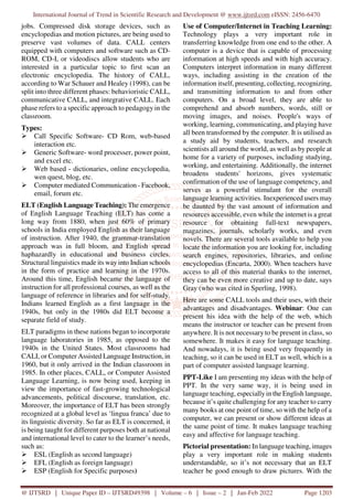 International Journal of Trend in Scientific Research and Development @ www.ijtsrd.com eISSN: 2456-6470
@ IJTSRD | Unique Paper ID – IJTSRD49398 | Volume – 6 | Issue – 2 | Jan-Feb 2022 Page 1203
jobs. Compressed disk storage devices, such as
encyclopedias and motion pictures, are being used to
preserve vast volumes of data. CALL centers
equipped with computers and software such as CD-
ROM, CD-I, or videodiscs allow students who are
interested in a particular topic to first scan an
electronic encyclopedia. The history of CALL,
according to War Schauer and Healey (1998), can be
split into three different phases: behavioristic CALL,
communicative CALL, and integrative CALL. Each
phase refers to a specific approach to pedagogy in the
classroom.
Types:
Call Specific Software- CD Rom, web-based
interaction etc.
Generic Software- word processer, power point,
and excel etc.
Web based - dictionaries, online encyclopedia,
wen quest, blog, etc.
Computer mediated Communication - Facebook,
email, forum etc.
ELT (English Language Teaching): The emergence
of English Language Teaching (ELT) has come a
long way from 1880, when just 60% of primary
schools in India employed English as their language
of instruction. After 1940, the grammar-translation
approach was in full bloom, and English spread
haphazardly in educational and business circles.
Structural linguistics made its way into Indian schools
in the form of practice and learning in the 1970s.
Around this time, English became the language of
instruction for all professional courses, as well as the
language of reference in libraries and for self-study.
Indians learned English as a first language in the
1940s, but only in the 1980s did ELT become a
separate field of study.
ELT paradigms in these nations began to incorporate
language laboratories in 1985, as opposed to the
1940s in the United States. Most classrooms had
CALI, or Computer Assisted Language Instruction, in
1960, but it only arrived in the Indian classroom in
1985. In other places, CALL, or Computer Assisted
Language Learning, is now being used, keeping in
view the importance of fast-growing technological
advancements, political discourse, translation, etc.
Moreover, the importance of ELT has been strongly
recognized at a global level as ‘lingua franca’ due to
its linguistic diversity. So far as ELT is concerned, it
is being taught for different purposes both at national
and international level to cater to the learner’s needs,
such as:
ESL (English as second language)
EFL (English as foreign language)
ESP (English for Specific purposes)
Use of Computer/Internet in Teaching Learning:
Technology plays a very important role in
transferring knowledge from one end to the other. A
computer is a device that is capable of processing
information at high speeds and with high accuracy.
Computers interpret information in many different
ways, including assisting in the creation of the
information itself, presenting, collecting, recognizing,
and transmitting information to and from other
computers. On a broad level, they are able to
comprehend and absorb numbers, words, still or
moving images, and noises. People's ways of
working, learning, communicating, and playing have
all been transformed by the computer. It is utilised as
a study aid by students, teachers, and research
scientists all around the world, as well as by people at
home for a variety of purposes, including studying,
working, and entertaining. Additionally, the internet
broadens students' horizons, gives systematic
confirmation of the use of language competency, and
serves as a powerful stimulant for the overall
language learning activities. Inexperienced users may
be daunted by the vast amount of information and
resources accessible, even while the internet is a great
resource for obtaining full-text newspapers,
magazines, journals, scholarly works, and even
novels. There are several tools available to help you
locate the information you are looking for, including
search engines, repositories, libraries, and online
encyclopedias (Encarta, 2000). When teachers have
access to all of this material thanks to the internet,
they can be even more creative and up to date, says
Gray (who was cited in Sperling, 1998).
Here are some CALL tools and their uses, with their
advantages and disadvantages. Webinar: One can
present his idea with the help of the web, which
means the instructor or teacher can be present from
anywhere. It is not necessary to be present in class, so
somewhere. It makes it easy for language teaching.
And nowadays, it is being used very frequently in
teaching, so it can be used in ELT as well, which is a
part of computer assisted language learning.
PPT-Like I am presenting my ideas with the help of
PPT. In the very same way, it is being used in
language teaching, especially in the English language,
because it’s quite challenging for any teacher to carry
many books at one point of time, so with the help of a
computer, we can present or show different ideas at
the same point of time. It makes language teaching
easy and affective for language teaching.
Pictorial presentation: In language teaching, images
play a very important role in making students
understandable, so it’s not necessary that an ELT
teacher be good enough to draw pictures. With the
 