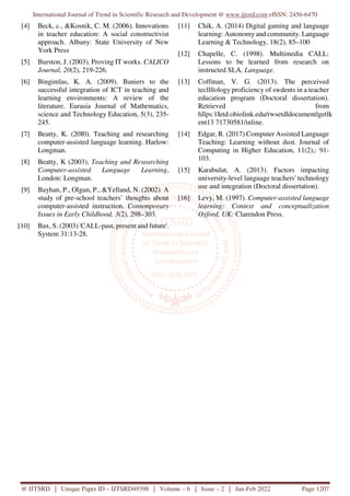 International Journal of Trend in Scientific Research and Development @ www.ijtsrd.com eISSN: 2456-6470
@ IJTSRD | Unique Paper ID – IJTSRD49398 | Volume – 6 | Issue – 2 | Jan-Feb 2022 Page 1207
[4] Beck, c., &Kosnik, C. M. (2006). Innovations
in teacher education: A social constructivist
approach. Albany: State University of New
York Press
[5] Burston, J. (2003). Proving IT works. CALICO
Journal, 20(2), 219-226.
[6] Bingimlas, K. A. (2009). Baniers to the
successful integration of ICT in teaching and
learning environments: A review of the
literature. Eurasia Journal of Mathematics,
science and Technology Education, 5(3), 235-
245.
[7] Beatty, K. (20I0). Teaching and researching
computer-assisted language learning. Harlow:
Longman.
[8] Beatty, K (2003), Teaching and Researching
Computer-assisted Language Learning,
London: Longman.
[9] Bayhan, P., Olgun, P., &Yelland, N. (2002). A
study of pre-school teachers’ thoughts about
computer-assisted instruction. Contemporary
Issues in Early Childhood, 3(2), 298–303.
[10] Bax, S. (2003) 'CALL-past, present and future'.
System 31:13-28.
[11] Chik, A. (2014) Digital gaming and language
learning: Autonomy and community. Language
Learning & Technology, 18(2), 85–100
[12] Chapelle, C. (1998). Multimedia CALL:
Lessons to be learned from research on
instructed SLA. Language.
[13] Coffman, V. G. (2013). The perceived
tecllllology proficiency of swdents in a teacher
education program (Doctoral dissertation).
Retrieved from
hllps:1Ietd.ohiolink.edu/rwsetdldocumentlgetlk
ent13 71730581/inline.
[14] Edgar, R. (2017) Computer Assisted Language
Teaching: Learning without dust. Journal of
Computing in Higher Education, 11(2),: 91-
103.
[15] Karabulut, A. (2013). Factors impacting
university-level language teachers' technology
use and integration (Doctoral dissertation).
[16] Levy, M. (1997). Computer-assisted language
learning: Context and conceptualization
Oxford, UK: Clarendon Press.
 