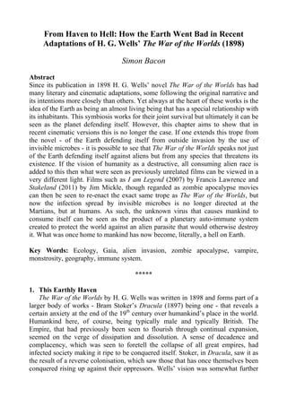 From Haven to Hell: How the Earth Went Bad in Recent
Adaptations of H. G. Wells’ The War of the Worlds (1898)
Simon Bacon
Abstract
Since its publication in 1898 H. G. Wells’ novel The War of the Worlds has had
many literary and cinematic adaptations, some following the original narrative and
its intentions more closely than others. Yet always at the heart of these works is the
idea of the Earth as being an almost living being that has a special relationship with
its inhabitants. This symbiosis works for their joint survival but ultimately it can be
seen as the planet defending itself. However, this chapter aims to show that in
recent cinematic versions this is no longer the case. If one extends this trope from
the novel - of the Earth defending itself from outside invasion by the use of
invisible microbes - it is possible to see that The War of the Worlds speaks not just
of the Earth defending itself against aliens but from any species that threatens its
existence. If the vision of humanity as a destructive, all consuming alien race is
added to this then what were seen as previously unrelated films can be viewed in a
very different light. Films such as I am Legend (2007) by Francis Lawrence and
Stakeland (2011) by Jim Mickle, though regarded as zombie apocalypse movies
can then be seen to re-enact the exact same trope as The War of the Worlds, but
now the infection spread by invisible microbes is no longer directed at the
Martians, but at humans. As such, the unknown virus that causes mankind to
consume itself can be seen as the product of a planetary auto-immune system
created to protect the world against an alien parasite that would otherwise destroy
it. What was once home to mankind has now become, literally, a hell on Earth.
Key Words: Ecology, Gaia, alien invasion, zombie apocalypse, vampire,
monstrosity, geography, immune system.
*****
1. This Earthly Haven
The War of the Worlds by H. G. Wells was written in 1898 and forms part of a
larger body of works - Bram Stoker’s Dracula (1897) being one - that reveals a
certain anxiety at the end of the 19th
century over humankind’s place in the world.
Humankind here, of course, being typically male and typically British. The
Empire, that had previously been seen to flourish through continual expansion,
seemed on the verge of dissipation and dissolution. A sense of decadence and
complacency, which was seen to foretell the collapse of all great empires, had
infected society making it ripe to be conquered itself. Stoker, in Dracula, saw it as
the result of a reverse colonisation, which saw those that has once themselves been
conquered rising up against their oppressors. Wells’ vision was somewhat further
 