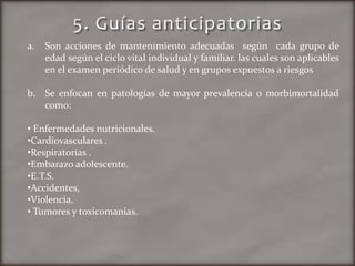 a. Son acciones de mantenimiento adecuadas según cada grupo de
edad según el ciclo vital individual y familiar. las cuales son aplicables
en el examen periódico de salud y en grupos expuestos a riesgos
b. Se enfocan en patologías de mayor prevalencia o morbimortalidad
como:
• Enfermedades nutricionales.
•Cardiovasculares .
•Respiratorias .
•Embarazo adolescente.
•E.T.S.
•Accidentes,
•Violencia.
• Tumores y toxicomanías.
 