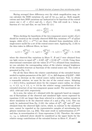1.2. Spatial structure of quasars from microlensing studies
Having averaged these diﬀerences over the whole magnification map, we
can calculate the RMS variations σµ
12 and σµ
1 for µ12 and µ1. Both magnifi-
cations and their RMS variations are understood to be functions of the central
source size r: σµ
1 = σµ
1 (r) and σµ
12 = σµ
12(r). This will result in ε being a
function of r too and thus, we can write for ε(r):
ε(r) =
σµ
1 (r)
σµ
12(r)
− 1. (1.23)
When checking the hypothesis of the two-component source model, σµ
12(r)
should be treated as the actually observed RMS flux variations σobs of quasar
images, while σµ
1 (r) = σsim(r) are those obtained from simulations with a
single-source model for a set of the central source sizes. Applying Eq. (1.23) to
the data taken in diﬀerent filters, we have:
εV (r) =
σsim
V (r)
σobs
V
− 1; εR(r) =
σsim
R (r)
σobs
R
− 1; εI(r) =
σsim
I (r)
σobs
I
− 1, (1.24)
where the observed flux variations in filters V , R and I were obtained from
our light curves to equal σobs
V = 0.167, σobs
R = 0.142 σobs
I = 0.124. Using these
observational constraints and the values of σsim(r) obtained from simulation,
we can calculate the corresponding values of the relative integral brightness
of the extended structure as functions of the central source size. The result is
presented in Fig. 1.15.
For all the three filters the relative contributions of the extended feature
needed to explain parameters of the ∆(V −I) vs. ∆R diagram of Q 2237 + 0305
are seen to decrease as the central source radius increases. Now, to obtain
a reasonable solution, we must fix the size of the central source. Adopting
r = (0.3 ± 0.2)rE mentioned above for the compact source radius, we obtain
εV ≈ 1.3, εR ≈ 1.5, εI ≈ 1.6 for the relative energy contributions of the
extended structure of our two-component quasar model. The uncertainties are
±0.5, ±0.6 and ±0.8, respectively.
As is seen, the values of ε obtained with the approach based on compari-
son of fluctuations of the observed and simulated light curves expressed by
equations (1.24) are larger than those selected in a rather random manner in
direct simulation to fit the observed values of a and ρ (Fig. 1.14). This can
easily be understood from Eq. (1.24): the values of σobs
V , σobs
R and σobs
I were
obtained from the observed light curves, which, in contrast to the simulated
ones, cannot be regarded as the representative samples of microlensing bri-
ghtness variations (see, e.g. [84]). This must result in underestimation of σobs
and thus, in overestimation of ε from expressions (1.24). Therefore, the values
εV , εR, εI indicated above should be considered as the upper limits for the
relative energy contributions of the extended feature in filters V , R and I.
49
 