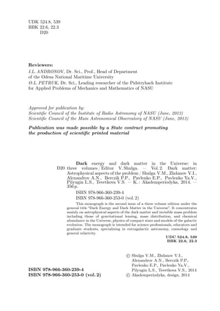 UDK 524.8, 539
BBK 22.6, 22.3
D20
Reviewers:
I.L. ANDRONOV, Dr. Sci., Prof., Head of Department
of the Odesa National Maritime University
O.L. PETRUK, Dr. Sci., Leading researcher of the Pidstryhach Institute
for Applied Problems of Mechanics and Mathematics of NASU
Approved for publication by:
Scientific Council of the Institute of Radio Astronomy of NASU (June, 2013)
Scientific Council of the Main Astronomical Observatory of NASU (June, 2013)
Publication was made possible by a State contract promoting
the production of scientific printed material
D20
Dark energy and dark matter in the Universe: in
three volumes / Editor V. Shulga. — Vol. 2. Dark matter:
Astrophysical aspects of the problem / Shulga V.M., Zhdanov V.I.,
Alexandrov A.N., Berczik P.P., Pavlenko E.P., Pavlenko Ya.V.,
Pilyugin L.S., Tsvetkova V.S. — K. : Akademperiodyka, 2014. —
356 p.
ISBN 978-966-360-239-4
ISBN 978-966-360-253-0 (vol. 2)
This monograph is the second issue of a three volume edition under the
general title “Dark Energy and Dark Matter in the Universe”. It concentrates
mainly on astrophysical aspects of the dark matter and invisible mass problem
including those of gravitational lensing, mass distribution, and chemical
abundance in the Universe, physics of compact stars and models of the galactic
evolution. The monograph is intended for science professionals, educators and
graduate students, specializing in extragalactic astronomy, cosmology and
general relativity.
UDC 524.8, 539
BBK 22.6, 22.3
ISBN 978-966-360-239-4
ISBN 978-966-360-253-0 (vol. 2)
c
⃝ Shulga V.M., Zhdanov V.I.,
Alexandrov A.N., Berczik P.P.,
Pavlenko E.P., Pavlenko Ya.V.,
Pilyugin L.S., Tsvetkova V.S., 2014
c
⃝ Akademperiodyka, design, 2014
 