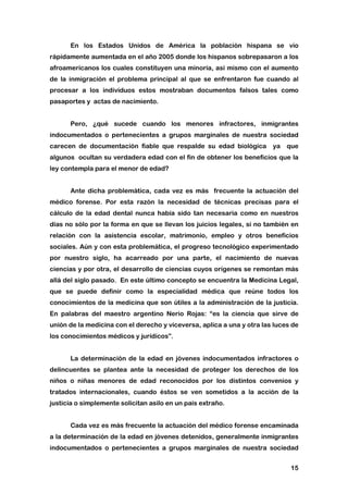 15
En los Estados Unidos de América la población hispana se vio
rápidamente aumentada en el año 2005 donde los hispanos sobrepasaron a los
afroamericanos los cuales constituyen una minoría, así mismo con el aumento
de la inmigración el problema principal al que se enfrentaron fue cuando al
procesar a los individuos estos mostraban documentos falsos tales como
pasaportes y actas de nacimiento.
Pero, ¿qué sucede cuando los menores infractores, inmigrantes
indocumentados o pertenecientes a grupos marginales de nuestra sociedad
carecen de documentación fiable que respalde su edad biológica ya que
algunos ocultan su verdadera edad con el fin de obtener los beneficios que la
ley contempla para el menor de edad?
Ante dicha problemática, cada vez es más frecuente la actuación del
médico forense. Por esta razón la necesidad de técnicas precisas para el
cálculo de la edad dental nunca había sido tan necesaria como en nuestros
días no sólo por la forma en que se llevan los juicios legales, si no también en
relación con la asistencia escolar, matrimonio, empleo y otros beneficios
sociales. Aún y con esta problemática, el progreso tecnológico experimentado
por nuestro siglo, ha acarreado por una parte, el nacimiento de nuevas
ciencias y por otra, el desarrollo de ciencias cuyos orígenes se remontan más
allá del siglo pasado. En este último concepto se encuentra la Medicina Legal,
que se puede definir como la especialidad médica que reúne todos los
conocimientos de la medicina que son útiles a la administración de la justicia.
En palabras del maestro argentino Nerio Rojas: “es la ciencia que sirve de
unión de la medicina con el derecho y viceversa, aplica a una y otra las luces de
los conocimientos médicos y jurídicos”.
La determinación de la edad en jóvenes indocumentados infractores o
delincuentes se plantea ante la necesidad de proteger los derechos de los
niños o niñas menores de edad reconocidos por los distintos convenios y
tratados internacionales, cuando éstos se ven sometidos a la acción de la
justicia o simplemente solicitan asilo en un país extraño.
Cada vez es más frecuente la actuación del médico forense encaminada
a la determinación de la edad en jóvenes detenidos, generalmente inmigrantes
indocumentados o pertenecientes a grupos marginales de nuestra sociedad
 