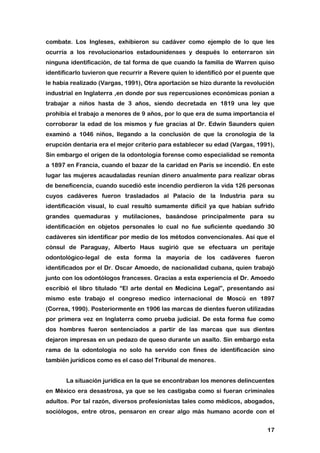 17
combate. Los Ingleses, exhibieron su cadáver como ejemplo de lo que les
ocurría a los revolucionarios estadounidenses y después lo enterraron sin
ninguna identificación, de tal forma de que cuando la familia de Warren quiso
identificarlo tuvieron que recurrir a Revere quien lo identificó por el puente que
le había realizado (Vargas, 1991), Otra aportación se hizo durante la revolución
industrial en Inglaterra ,en donde por sus repercusiones económicas ponían a
trabajar a niños hasta de 3 años, siendo decretada en 1819 una ley que
prohibía el trabajo a menores de 9 años, por lo que era de suma importancia el
corroborar la edad de los mismos y fue gracias al Dr. Edwin Saunders quien
examinó a 1046 niños, llegando a la conclusión de que la cronología de la
erupción dentaria era el mejor criterio para establecer su edad (Vargas, 1991),
Sin embargo el origen de la odontología forense como especialidad se remonta
a 1897 en Francia, cuando el bazar de la caridad en París se incendió. En este
lugar las mujeres acaudaladas reunían dinero anualmente para realizar obras
de beneficencia, cuando sucedió este incendio perdieron la vida 126 personas
cuyos cadáveres fueron trasladados al Palacio de la Industria para su
identificación visual, lo cual resultó sumamente difícil ya que habían sufrido
grandes quemaduras y mutilaciones, basándose principalmente para su
identificación en objetos personales lo cual no fue suficiente quedando 30
cadáveres sin identificar por medio de los métodos convencionales. Así que el
cónsul de Paraguay, Alberto Haus sugirió que se efectuara un peritaje
odontológico-legal de esta forma la mayoría de los cadáveres fueron
identificados por el Dr. Oscar Amoedo, de nacionalidad cubana, quien trabajó
junto con los odontólogos franceses. Gracias a esta experiencia el Dr. Amoedo
escribió el libro titulado “El arte dental en Medicina Legal”, presentando así
mismo este trabajo el congreso medico internacional de Moscú en 1897
(Correa, 1990). Posteriormente en 1906 las marcas de dientes fueron utilizadas
por primera vez en Inglaterra como prueba judicial. De esta forma fue como
dos hombres fueron sentenciados a partir de las marcas que sus dientes
dejaron impresas en un pedazo de queso durante un asalto. Sin embargo esta
rama de la odontología no solo ha servido con fines de identificación sino
también jurídicos como es el caso del Tribunal de menores.
La situación jurídica en la que se encontraban los menores delincuentes
en México era desastrosa, ya que se les castigaba como si fueran criminales
adultos. Por tal razón, diversos profesionistas tales como médicos, abogados,
sociólogos, entre otros, pensaron en crear algo más humano acorde con el
 
