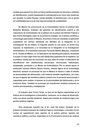 19
medida que pasaron los años se fueron perfeccionando las técnicas y métodos
de identificación, siendo desplazada la antropometría por otras más modernas
por ejemplo: la media filiación, retrato hablado, la dactiloscopia, con un grado
de confiabilidad que era de muy bajo porcentaje de confiabilidad.
En México los precursores de la Criminalística fueron el profesor Don
Benjamín Martínez, fundador del gabinete de identificación judicial y del
Laboratorio de Criminalística de la jefatura de la policía del Distrito Federal y
Don Carlos Romagñac autor de los primeros tratados de la policía científica y
criminología aparecidos en México. El primero inicia de inmediato la aplicación
cumpliendo las normas señaladas por Bertillon de la fotografía en la
investigación de los delitos. El segundo apunta en sus obras, en forma muy
especial, la importancia y la necesidad de la fotografía en la investigación
Criminalística. El criminalista mexicano Fernando Beltrán Márquez, estableció
en la Ciudad de México, en un laboratorio de identificación judicial, llevándola
a ocupar un buen lugar entre los más destacados gabinetes de la república; así
el profesor señala que las secciones con que debe de contar el laboratorio de
identificación son: dactiloscopia, poroscopia, microscopia, radioscopia,
biotipología, peritación y un Museo de Criminalística. Por la misma época el
destacado maestro Alfonso Quiroz Cuarón, máxima figura de la criminología
Nacional, siempre se preocupó de que en México se llevara a cabo el estudio
de personalidad del delincuente y del material sensible significativo, así como
de que el agente del ministerio público contara con el personal seleccionado y
capacitado para realizar el examen de la personalidad del delincuente y de la
evidencia física. También se preocupó por transformar nuestras prisiones en
centros de tratamiento y readaptación.
El maestro José Torres Torija, es otra de las figuras importantes en la
historia de la investigación criminalística mexicana, en su etapa de desarrollo,
entre sus obras escritas destacan: temas para estudio de medicina legal y los
peritos médicos–legistas.
Otro destacado maestro fue el Dr. José Sol Casao, fundador de la
primera sociedad mexicana de medicina legal y criminología, e iniciador de los
cursos de capacitación para agentes de la policía judicial, agentes del
ministerio público y peritos, impartidos en la Procuraduría General de Justicia
 