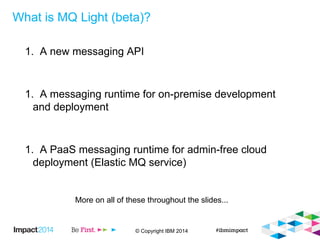 © Copyright IBM 2014
What is MQ Light (beta)?
1. A new messaging API
1. A messaging runtime for on-premise development
and deployment
1. A PaaS messaging runtime for admin-free cloud
deployment (Elastic MQ service)
More on all of these throughout the slides...
 