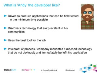 © Copyright IBM 2014
What is 'Andy' the developer like?
Driven to produce applications that can be field tested
in the minimum time possible
Discovers technology that are prevalent in his
communities
Uses the best tool for the job
Intolerant of process / company mandates / imposed technology
that do not obviously and immediately benefit his application
8
 