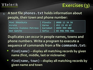 EExxeerrcciisseess ((33)) 
55.. AA tteexxtt ffiillee pphhoonneess..ttxxtt hhoollddss iinnffoorrmmaattiioonn aabboouutt 
ppeeooppllee,, tthheeiirr ttoowwnn aanndd pphhoonnee nnuummbbeerr:: 
DDuupplliiccaatteess ccaann ooccccuurr iinn ppeeooppllee nnaammeess,, ttoowwnnss aanndd 
pphhoonnee nnuummbbeerrss.. WWrriittee aa pprrooggrraamm ttoo eexxeeccuuttee aa 
sseeqquueennccee ooff ccoommmmaannddss ffrroomm aa ffiillee ccoommmmaannddss..ttxxtt:: 
 ffiinndd((nnaammee)) –– ddiissppllaayy aallll mmaattcchhiinngg rreeccoorrddss bbyy ggiivveenn 
nnaammee ((ffiirrsstt,, mmiiddddllee,, llaasstt oorr nniicckknnaammee)) 
 ffiinndd((nnaammee,, ttoowwnn)) –– ddiissppllaayy aallll mmaattcchhiinngg rreeccoorrddss bbyy 
ggiivveenn nnaammee aanndd ttoowwnn 
35 
MMiimmii SShhmmaattkkaattaa || PPlloovvddiivv || 00888888 112 3344 5566 
KKiirreettoo || VVaarrnnaa || 00552 233 4455 6677 
DDaanniieellaa IIvvaannoovvaa PPeettrroovvaa || KKaarrnnoobbaatt || 00889999 999999 888888 
BBaatt GGaanncchhoo || SSooffiiaa || 002 994466 994466 994466 
