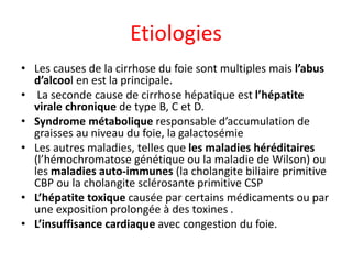 Etiologies
• Les causes de la cirrhose du foie sont multiples mais l’abus
d’alcool en est la principale.
• La seconde cause de cirrhose hépatique est l’hépatite
virale chronique de type B, C et D.
• Syndrome métabolique responsable d’accumulation de
graisses au niveau du foie, la galactosémie
• Les autres maladies, telles que les maladies héréditaires
(l’hémochromatose génétique ou la maladie de Wilson) ou
les maladies auto-immunes (la cholangite biliaire primitive
CBP ou la cholangite sclérosante primitive CSP
• L’hépatite toxique causée par certains médicaments ou par
une exposition prolongée à des toxines .
• L’insuffisance cardiaque avec congestion du foie.
 