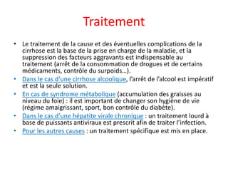 Traitement
• Le traitement de la cause et des éventuelles complications de la
cirrhose est la base de la prise en charge de la maladie, et la
suppression des facteurs aggravants est indispensable au
traitement (arrêt de la consommation de drogues et de certains
médicaments, contrôle du surpoids…).
• Dans le cas d’une cirrhose alcoolique, l’arrêt de l’alcool est impératif
et est la seule solution.
• En cas de syndrome métabolique (accumulation des graisses au
niveau du foie) : il est important de changer son hygiène de vie
(régime amaigrissant, sport, bon contrôle du diabète).
• Dans le cas d’une hépatite virale chronique : un traitement lourd à
base de puissants antiviraux est prescrit afin de traiter l’infection.
• Pour les autres causes : un traitement spécifique est mis en place.
 