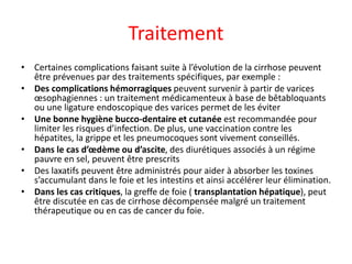Traitement
• Certaines complications faisant suite à l’évolution de la cirrhose peuvent
être prévenues par des traitements spécifiques, par exemple :
• Des complications hémorragiques peuvent survenir à partir de varices
œsophagiennes : un traitement médicamenteux à base de bêtabloquants
ou une ligature endoscopique des varices permet de les éviter
• Une bonne hygiène bucco-dentaire et cutanée est recommandée pour
limiter les risques d’infection. De plus, une vaccination contre les
hépatites, la grippe et les pneumocoques sont vivement conseillés.
• Dans le cas d’œdème ou d’ascite, des diurétiques associés à un régime
pauvre en sel, peuvent être prescrits
• Des laxatifs peuvent être administrés pour aider à absorber les toxines
s’accumulant dans le foie et les intestins et ainsi accélérer leur élimination.
• Dans les cas critiques, la greffe de foie ( transplantation hépatique), peut
être discutée en cas de cirrhose décompensée malgré un traitement
thérapeutique ou en cas de cancer du foie.
 