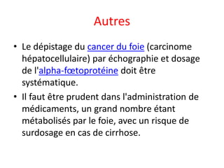 Autres
• Le dépistage du cancer du foie (carcinome
hépatocellulaire) par échographie et dosage
de l'alpha-fœtoprotéine doit être
systématique.
• Il faut être prudent dans l'administration de
médicaments, un grand nombre étant
métabolisés par le foie, avec un risque de
surdosage en cas de cirrhose.
 