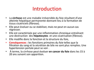 Introduction
• La cirrhose est une maladie irréversible du foie résultant d’une
atteinte hépatique permanente donnant lieu à la formation de
tissus cicatriciels (fibrose).
• Elle peut évoluer ou se stabiliser, mais ne peut en aucun cas
régresser.
• Elle est caractérisée par une inflammation chronique entraînant
une destruction des hépatocytes et une cicatrisation (fibrose).
• Elle modifie donc la fonction et la structure du foie,
• Conséquences : les fonctions primaires du foie telles que la
filtration du sang et la sécrétion de bile ne sont plus remplies. Une
hypertension portale peut se voir .
• À terme, la cirrhose peut évoluer en cancer du foie dans les 15 à
20 ans suivant son apparition.
 