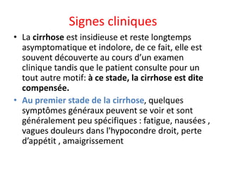 Signes cliniques
• La cirrhose est insidieuse et reste longtemps
asymptomatique et indolore, de ce fait, elle est
souvent découverte au cours d’un examen
clinique tandis que le patient consulte pour un
tout autre motif: à ce stade, la cirrhose est dite
compensée.
• Au premier stade de la cirrhose, quelques
symptômes généraux peuvent se voir et sont
généralement peu spécifiques : fatigue, nausées ,
vagues douleurs dans l'hypocondre droit, perte
d’appétit , amaigrissement
 