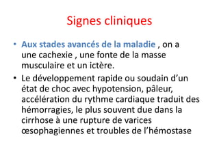 Signes cliniques
• Aux stades avancés de la maladie , on a
une cachexie , une fonte de la masse
musculaire et un ictère.
• Le développement rapide ou soudain d’un
état de choc avec hypotension, pâleur,
accélération du rythme cardiaque traduit des
hémorragies, le plus souvent due dans la
cirrhose à une rupture de varices
œsophagiennes et troubles de l’hémostase
 