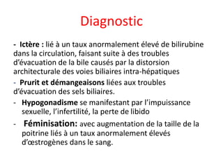 Diagnostic
- Ictère : lié à un taux anormalement élevé de bilirubine
dans la circulation, faisant suite à des troubles
d’évacuation de la bile causés par la distorsion
architecturale des voies biliaires intra-hépatiques
- Prurit et démangeaisons liées aux troubles
d’évacuation des sels biliaires.
- Hypogonadisme se manifestant par l’impuissance
sexuelle, l’infertilité, la perte de libido
- Féminisation: avec augmentation de la taille de la
poitrine liés à un taux anormalement élevés
d’œstrogènes dans le sang.
 