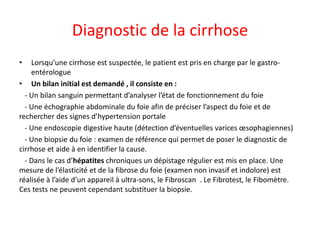Diagnostic de la cirrhose
• Lorsqu’une cirrhose est suspectée, le patient est pris en charge par le gastro-
entérologue
• Un bilan initial est demandé , il consiste en :
- Un bilan sanguin permettant d’analyser l’état de fonctionnement du foie
- Une échographie abdominale du foie afin de préciser l’aspect du foie et de
rechercher des signes d’hypertension portale
- Une endoscopie digestive haute (détection d’éventuelles varices œsophagiennes)
- Une biopsie du foie : examen de référence qui permet de poser le diagnostic de
cirrhose et aide à en identifier la cause.
- Dans le cas d’hépatites chroniques un dépistage régulier est mis en place. Une
mesure de l’élasticité et de la fibrose du foie (examen non invasif et indolore) est
réalisée à l’aide d’un appareil à ultra-sons, le Fibroscan . Le Fibrotest, le Fibomètre.
Ces tests ne peuvent cependant substituer la biopsie.
 