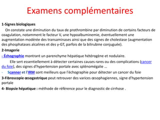 Examens complémentaires
1-Signes biologiques
On constate une diminution du taux de prothrombine par diminution de certains facteurs de
coagulation, notamment le facteur V, une hypoalbuminemie, éventuellement une
augmentation modérée des transaminases ainsi que des signes de cholestase (augmentation
des phosphatases alcalines et des γ-GT, parfois de la bilirubine conjuguée).
2-Imagerie
- Échographie montrant un parenchyme hépatique hétérogène et nodulaire.
Elle sert essentiellement à détecter certaines causes rares ou des complications (cancer
du foie), des signes d'hypertension portale avec splénomégalie …
- Scanner et l'IRM sont meilleurs que l'échographie pour détecter un cancer du foie.
3-Fibroscopie œsogastrique peut retrouver des varices œsophagiennes, signe d'hypertension
portale
4- Biopsie hépatique : méthode de référence pour le diagnostic de cirrhose .
 