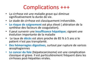 Complications +++
• La cirrhose est une maladie grave qui diminue
significativement la durée de vie.
• Le stade de cirrhose est classiquement irréversible.
• Le risque de saignement est plus élevé ( altération de la
synthèse des facteurs de coagulation).
• Il peut survenir une insuffisance hépatique; signant une
évolution importante de la maladie
• Le taux de décès est alors proche de 85 % à 5 ans si le
patient n'est pas transplanté.
• Des hémorragies digestives, surtout par rupture de varices
œsophagiennes
• Le cancer du foie (hépatocarcinome) est une complication
classique et grave. Il est particulièrement fréquent dans les
cirrhoses post-hépatites virales.
 