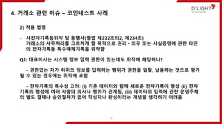 2) 적용 법령
- 사전자기록등위작 및 동행사(형법 제232조의2, 제234조)
거래소의 사무처리를 그르치게 할 목적으로 권리ㆍ의무 또는 사실증명에 관한 타인
의 전자기록등 특수매체기록을 위작함
Q1: 대표이사는 시스템 정보 입력 권한이 있는데도 위작에 해당하나?
- 권한있는 자가 허위의 정보를 입력하는 행위가 권한을 일탈, 남용하는 것으로 평가
될 수 있는 경우에는 위작에 포함
- 전자기록의 특수성 고려: (i) 기존 데이터와 함께 새로운 전자기록이 형성 (ii) 전자
기록의 형성에 여러 사람의 의사나 행위가 관계됨, (iii) 데이터의 입력에 관한 운영주체
의 별도 결재나 승인절차가 없어 작성자나 완성이라는 개념을 생각하기 어려움
4. 거래소 관련 이슈 – 코인네스트 사례
16
 