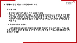 2) 적용 법령
- 특정경제범죄가중처벌등에 관한 법률위반(배임)
거래소의 사무를 처리하는 자로서 부여된 임무에 위배하여 KRW 포인트를 허위 충전
하고, 이를 이용하여 고객들로부터 가상화폐를 매수한 다음 이를 타 거래소 계정으로
이체하여 이체된 가상화폐 상당의 재산산 이익을 취하고, 거래소에게 동액상당의 손
해를 끼침
Q1: 임무를 위배한 부분은?
- 고객들이 거래소를 통해 매도한 가상화폐를 적절하게 관리, 보관하면서 거래소 외
부로 유출하지 말아야 할 업무상 임무를 부담하는데, 이를 타 거래소 개인계정으로 이체
함으로써 위배함
4. 거래소 관련 이슈 – 코인네스트 사례
18
 