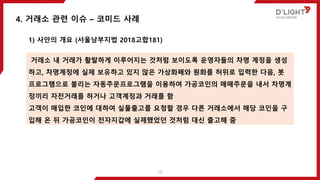 1) 사안의 개요 (서울남부지법 2018고합181)
4. 거래소 관련 이슈 – 코미드 사례
거래소 내 거래가 활발하게 이루어지는 것처럼 보이도록 운영자들의 차명 계정을 생성
하고, 차명계정에 실제 보유하고 있지 않은 가상화폐와 원화를 허위로 입력한 다음, 봇
프로그램으로 불리는 자동주문프로그램을 이용하여 가공코인의 매매주문을 내서 차명계
정끼리 자전거래를 하거나 고객계정과 거래를 함
고객이 매입한 코인에 대하여 실물출고를 요청할 경우 다른 거래소에서 해당 코인을 구
입해 온 뒤 가공코인이 전자지갑에 실제했었던 것처럼 대신 출고해 줌
19
 