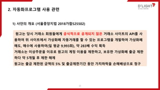 2. 자동화프로그램 사용 관련
1) 사안의 개요 (서울중앙지법 2018가합525502)
원고는 당시 거래소 회원들에게 공식적으로 공개되지 않은 거래소 사이트의 API를 사
용하여 위 사이트에서 가상화폐 자동거래를 할 수 있는 프로그램을 개발하여 가상화폐
매도, 매수에 사용하여(일 평균 9,993회), 약 283배 수익 획득
거래소는 이상주문을 이유로 원고의 계정 이용을 제한하고, 보유한 가상화폐 출금 제한
하다 약 5개월 후 제한 해제
원고는 출금 제한된 금액의 5% 및 출금제한기간 동안 가치하락을 손해배상으로 청구
25
 