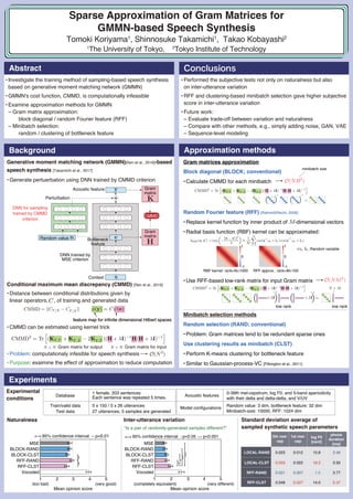 Tomoki Koriyama1
, Shinnosuke Takamichi1
, Takao Kobayashi2
1
The University of Tokyo, 2
Tokyo Institute of Technology
Sparse Approximation of Gram Matrices for
GMMN-based Speech Synthesis
Block diagonal (BLOCK; conventional)
•Calculate CMMD for each minibatch
Random Fourier feature (RFF) [Rahimi&Recht, 2008]
•Replace kernel function by inner product of -dimensional vectors
•Radial basis function (RBF) kernel can be approximated:
•Use RFF-based low-rank matrix for input Gram matrix
Conditional maximum mean discrepancy (CMMD) [Ren et al., 2016]
•Distance between conditional distributions given by
linear operators, , of training and generated data
•CMMD can be estimated using kernel trick
•Problem: computationaly infesible for speech synthesis
•Purpose: exaimine the effect of approximation to reduce computation
feature map for infinite dimensional Hilbert spaces
Abstract
Experiments
Approximation methodsBackground
Conclusions
•Investigate the training method of sampling-based speech synthesis
based on generative moment matching network (GMMN)
•GMMN's cost function, CMMD, is computationally infeasible
•Examine approximation methods for GMMN
– Gram matrix approximation:
block diagonal / random Fourier feature (RFF)
– Minibatch selection:
random / clustering of bottleneck feature
•Performed the subjective tests not only on naturalness but also
on inter-utterance variation
•RFF and clustering-based minibatch selection gave higher subjective
score in inter-utterance variation
•Future work:
– Evaluate trade-off between variation and naturalness
– Compare with other methods, e.g., simply adding noise, GAN, VAE
– Sequence-level modeling
1
MSE
BLOCK-RAND
BLOCK-CLST
RFF-RAND
RFF-CLST
Vocoded
MSE
BLOCK-RAND
BLOCK-CLST
RFF-RAND
RFF-CLST
Vocoded
Mean opinion score
95% confidence interval p<0.01
2 3 4 5
(very good)(too bad)
Mean opinion score
"Is a pair of randomly-generatad samples different?"
(very different)(completely equivalent)
95% confidence interval p<0.05 p<0.001
1 2 3 4 5
0th mel-
cep
1st mel-
cep
log F0
[cent]
phone
duration
[ms]
LOCAL-RAND 0.023 0.012 15.8 2.46
LOCAL-CLST 0.053 0.022 18.2 3.50
RFF-RAND 0.021 0.007 1.5 3.77
RFF-CLST 0.049 0.027 14.0 5.47
RBF kernel: rank=N=1000
1
0
-1
1
0
-1
RFF approx.: rank=M=100
:Random variable,
Gram
matrix
Gram
matrix
DNN trained by
MSE criterion
Context
Acoustic feature
Perturbation
Bottleneck
feature
CMMD
Random value
DNN for sampling
trained by CMMD
criterion
Generative moment matching network (GMMN)[Ren et al., 2016]-based
speech synthesis [Takamichi et al., 2017]
•Generate pertuerbation using DNN trained by CMMD criterion
Gram matrices approximation
Minibatch selection methods
Random selection (RAND; conventional)
•Problem: Gram matrices tend to be redundant sparse ones
Use clustering results as minibatch (CLST)
•Perform K-means clustering for bottleneck feature
•Similar to Gaussian-process-VC [Pilkington et al., 2011]
Gram matrix for output Gram matrix for input
low rank low rank
minibatch size
Acoustic features
0-39th mel-cepstrum, log F0, and 5-band aperiodicity
with their delta and delta-delta, and V/UV
Model configurations Random value: 3 dim, bottleneck feature: 32 dim
Minibatch-size: 10000, RFF: 1024 dim
Database
1 female, 203 sentences
Each sentence was repeated 5 times.
Train/valid data 5 x 150 / 5 x 26 utterances
Test data 27 utterances, 5 samples are generated
Experimental
conditions
Naturalness Inter-utterance variation Standard deviation average of
sampled synthetic speech parameters
 