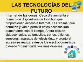 • Internet de las cosas. Cada día aumenta el
numero de dispositivos de todo tipo que
proporcionan acceso a Internet. Las “cosas” que
permiten y van a permitir estos accesos irán
aumentando con el tiempo. Ahora existen
videoconsolas, automóviles, trenes, aviones,
sensores, aparatos de televisión… y pronto el
acceso se realizara desde los electrodomésticos
o desde “cosas” cada vez mas diversas.
LAS TECNOLOGÍAS DEL
FUTURO
 