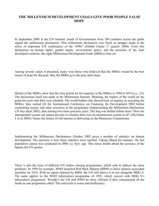 THE MILLENNIUM DEVELOPMENT GOALS GIVE POOR PEOPLE FALSE
                           HOPE




In September 2000 at the UN Summit, heads of Governments from 189 countries across the globe
signed the millennium declaration. This millennium declaration was “built on pledges made in the
series of important UN conferences of the 1990s” (Global Future 1 st quarter 2004). From this
declaration on human rights, gender equity, environment, peace, and the priorities of the least
developed countries, the eight Millennium Development Goals (MDGs) were set.




Among several values it preached, many were those who believed that the MDGs would be the best
source of hope for the poor. But, the MDGs give the poor false hope.




Details of the MDGs show that the time period set for majority of the MDGs is 1990 to 2015 (i.e., 25).
The declaration itself was made at the Millennium Summit. Meaning, the leaders of the world set the
goals ten years into their own schedule. The world leaders also showed lack of urgency in executing the
MDGs; they waited till the International Conference on Financing for Development 2002 before
committing money and other resources to the programme (Implementing the Millennium Declaration
UN fact sheet 2002), thus loosing two more precious years. The Iraq war shifted debate from “How the
international system can reduce poverty to whether there was an international system at all” (McArthur
J. et al 2004),1 hence the failure of rich nations in delivering on the Monterrey Commitment.




Implementing the Millennium Declarations October 2002 gives a number of statistics on human
development. The question is how these statistics were reached. Taking Ghana for instance, the last
population census was conducted in 2000; i.e. 8yrs. ago. This raises doubts about the accuracy of the
figures the UN quotes.




There is also the issue of different UN bodies running programmes, which seek to address the same
problems. In 1998 for example, WHO launched Roll Back Malaria (RBM) to halve malaria associated
mortality by 2010. With no report released by RBM, the UN still allows it to run alongside MDG 6.
The same applies to the WHO tuberculosis programme of 1991, which coexist with MDG 6’s
tuberculosis programme. Wouldn’t the UN and WHO be more efficient if they concentrated all the
funds on one programme other? The end result is waste and inefficiency
 