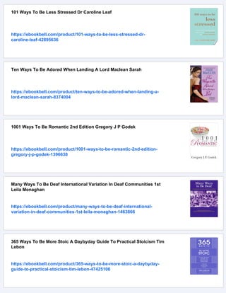 101 Ways To Be Less Stressed Dr Caroline Leaf
https://ebookbell.com/product/101-ways-to-be-less-stressed-dr-
caroline-leaf-42895636
Ten Ways To Be Adored When Landing A Lord Maclean Sarah
https://ebookbell.com/product/ten-ways-to-be-adored-when-landing-a-
lord-maclean-sarah-8374004
1001 Ways To Be Romantic 2nd Edition Gregory J P Godek
https://ebookbell.com/product/1001-ways-to-be-romantic-2nd-edition-
gregory-j-p-godek-1396638
Many Ways To Be Deaf International Variation In Deaf Communities 1st
Leila Monaghan
https://ebookbell.com/product/many-ways-to-be-deaf-international-
variation-in-deaf-communities-1st-leila-monaghan-1463866
365 Ways To Be More Stoic A Daybyday Guide To Practical Stoicism Tim
Lebon
https://ebookbell.com/product/365-ways-to-be-more-stoic-a-daybyday-
guide-to-practical-stoicism-tim-lebon-47425106
 